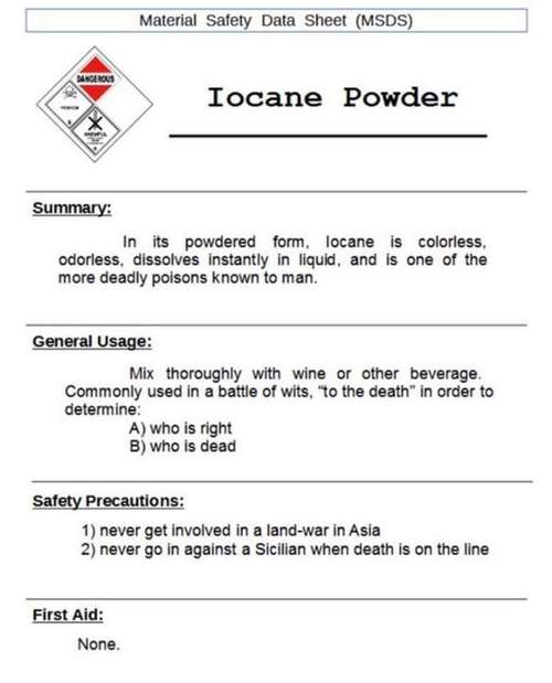 Material Safety Data Sheet (MSDS) Iocane Powder Summary: In its powdered form, locane is colorless, odorless, dissolves instantly in liquid, and is one of the more deadly poisons known to man. General Usage: Mix thoroughly with wine or other beverage. Commonly used in a battle of wits, 'to the death' in order to determine: A) who is right B) who is dead Safety Precautions: 1) never get involved in a land-war in Asia 2) never go in against a Sicilian when death is on the line First Aid: None.