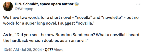 @Writepop We have two words for a short novel - 'novella' and 'novelette' - but no words for a super long novel. I suggest 'novzilla.' As in, 'Did you see the new Brandon Sanderson? What a novzilla! I heard the hardback version doubles as an an anvil!'